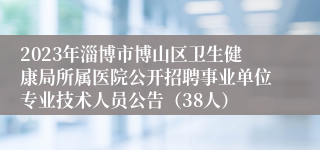 2023年淄博市博山区卫生健康局所属医院公开招聘事业单位专业技术人员公告（38人）