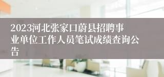 2023河北张家口蔚县招聘事业单位工作人员笔试成绩查询公告