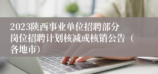 2023陕西事业单位招聘部分岗位招聘计划核减或核销公告（各地市）