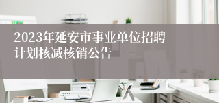 2023年延安市事业单位招聘计划核减核销公告