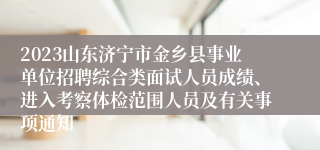 2023山东济宁市金乡县事业单位招聘综合类面试人员成绩、进入考察体检范围人员及有关事项通知