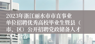 2023年浙江丽水市市直事业单位招聘优秀高校毕业生暨县（市、区）公开招聘党政储备人才48人公告 