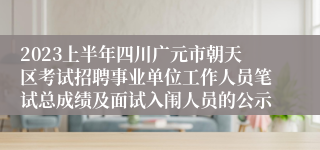 2023上半年四川广元市朝天区考试招聘事业单位工作人员笔试总成绩及面试入闱人员的公示