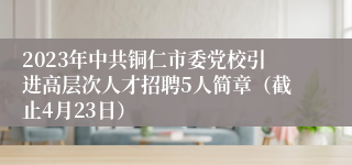 2023年中共铜仁市委党校引进高层次人才招聘5人简章（截止4月23日）