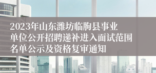 2023年山东潍坊临朐县事业单位公开招聘递补进入面试范围名单公示及资格复审通知