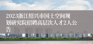 2023浙江绍兴市国土空间规划研究院招聘高层次人才2人公告