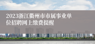 2023浙江衢州市市属事业单位招聘网上缴费提醒