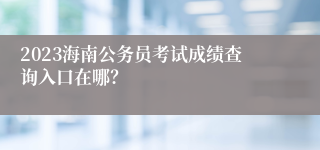 2023海南公务员考试成绩查询入口在哪？