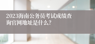 2023海南公务员考试成绩查询官网地址是什么？