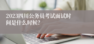 2023四川公务员考试面试时间是什么时候？