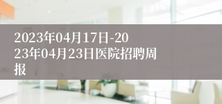 2023年04月17日-2023年04月23日医院招聘周报
