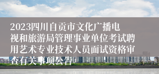 2023四川自贡市文化广播电视和旅游局管理事业单位考试聘用艺术专业技术人员面试资格审查有关事项公告