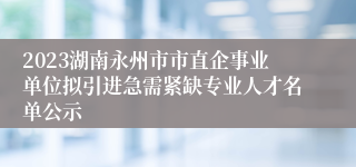 2023湖南永州市市直企事业单位拟引进急需紧缺专业人才名单公示