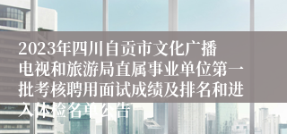2023年四川自贡市文化广播电视和旅游局直属事业单位第一批考核聘用面试成绩及排名和进入体检名单公告