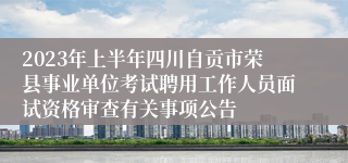2023年上半年四川自贡市荣县事业单位考试聘用工作人员面试资格审查有关事项公告