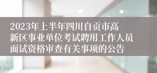 2023年上半年四川自贡市高新区事业单位考试聘用工作人员面试资格审查有关事项的公告