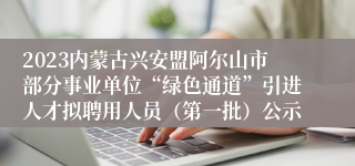2023内蒙古兴安盟阿尔山市部分事业单位“绿色通道”引进人才拟聘用人员（第一批）公示