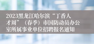 2023黑龙江哈尔滨“丁香人才周”（春季）市国防动员办公室所属事业单位招聘报名通知
