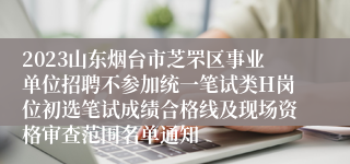 2023山东烟台市芝罘区事业单位招聘不参加统一笔试类H岗位初选笔试成绩合格线及现场资格审查范围名单通知