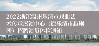 2022浙江温州乐清市戏曲艺术传承展演中心（原乐清市越剧团）招聘演员体检通知