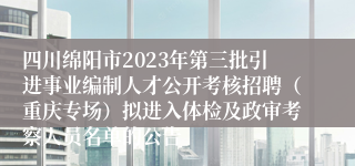 四川绵阳市2023年第三批引进事业编制人才公开考核招聘（重庆专场）拟进入体检及政审考察人员名单的公告