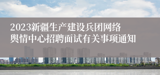 2023新疆生产建设兵团网络舆情中心招聘面试有关事项通知