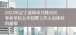 2023年辽宁盘锦市兴隆台区事业单位公开招聘工作人员体检的通知