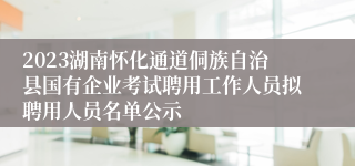 2023湖南怀化通道侗族自治县国有企业考试聘用工作人员拟聘用人员名单公示