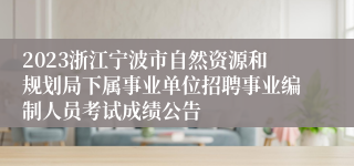2023浙江宁波市自然资源和规划局下属事业单位招聘事业编制人员考试成绩公告