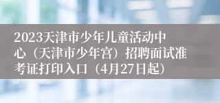 2023天津市少年儿童活动中心（天津市少年宫）招聘面试准考证打印入口（4月27日起）