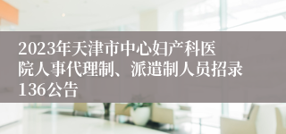 2023年天津市中心妇产科医院人事代理制、派遣制人员招录136公告