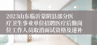 2023山东临沂蒙阴县部分医疗卫生事业单位招聘医疗后勤岗位工作人员取消面试资格及递补人员名单公告