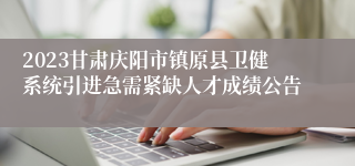 2023甘肃庆阳市镇原县卫健系统引进急需紧缺人才成绩公告