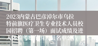 2023内蒙古巴彦淖尔市乌拉特前旗医疗卫生专业技术人员校园招聘（第一场）面试成绩及进入体检考察范围人员名单公告