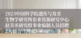 2023中国科学院遗传与发育生物学研究所农业资源研究中心赵美丞研究组事业编制人员招聘2人公告（河北）