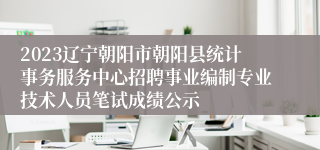 2023辽宁朝阳市朝阳县统计事务服务中心招聘事业编制专业技术人员笔试成绩公示