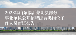 2023年山东临沂蒙阴县部分事业单位公开招聘综合类岗位工作人员面试公告