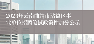 2023年云南曲靖市沾益区事业单位招聘笔试政策性加分公示