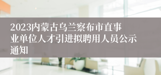 2023内蒙古乌兰察布市直事业单位人才引进拟聘用人员公示通知