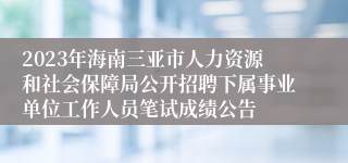 2023年海南三亚市人力资源和社会保障局公开招聘下属事业单位工作人员笔试成绩公告