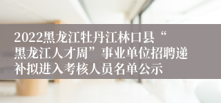 2022黑龙江牡丹江林口县“黑龙江人才周”事业单位招聘递补拟进入考核人员名单公示