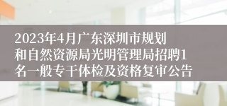 2023年4月广东深圳市规划和自然资源局光明管理局招聘1名一般专干体检及资格复审公告