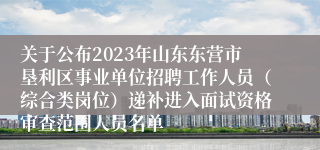 关于公布2023年山东东营市垦利区事业单位招聘工作人员（综合类岗位）递补进入面试资格审查范围人员名单