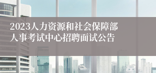 2023人力资源和社会保障部人事考试中心招聘面试公告