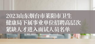 2023山东烟台市莱阳市卫生健康局下属事业单位招聘高层次紧缺人才进入面试人员名单
