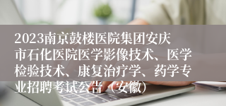 2023南京鼓楼医院集团安庆市石化医院医学影像技术、医学检验技术、康复治疗学、药学专业招聘考试公告（安徽）