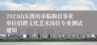 2023山东潍坊市临朐县事业单位招聘文化艺术岗位专业测试通知