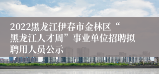 2022黑龙江伊春市金林区“黑龙江人才周”事业单位招聘拟聘用人员公示