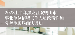 2023上半年黑龙江双鸭山市事业单位招聘工作人员政策性加分考生现场确认通知