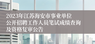 2023年江苏海安市事业单位公开招聘工作人员笔试成绩查询及资格复审公告